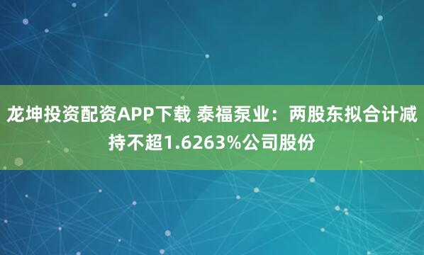 龙坤投资配资APP下载 泰福泵业：两股东拟合计减持不超1.6263%公司股份