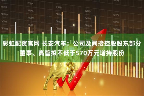 彩虹配资官网 长安汽车：公司及间接控股股东部分董事、高管拟不低于570万元增持股份