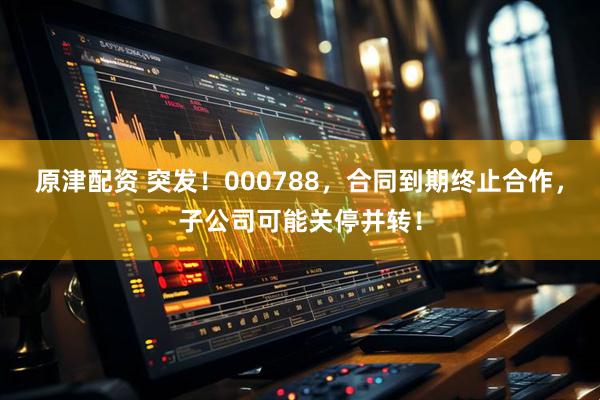 原津配资 突发！000788，合同到期终止合作，子公司可能关停并转！