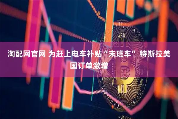 淘配网官网 为赶上电车补贴“末班车” 特斯拉美国订单激增