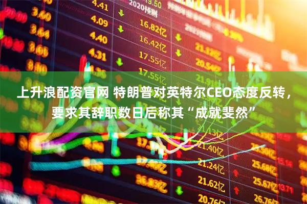 上升浪配资官网 特朗普对英特尔CEO态度反转，要求其辞职数日后称其“成就斐然”