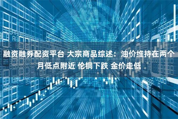融资融券配资平台 大宗商品综述：油价维持在两个月低点附近 伦铜下跌 金价走低