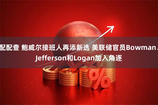 配配查 鲍威尔接班人再添新选 美联储官员Bowman、Jefferson和Logan加入角逐