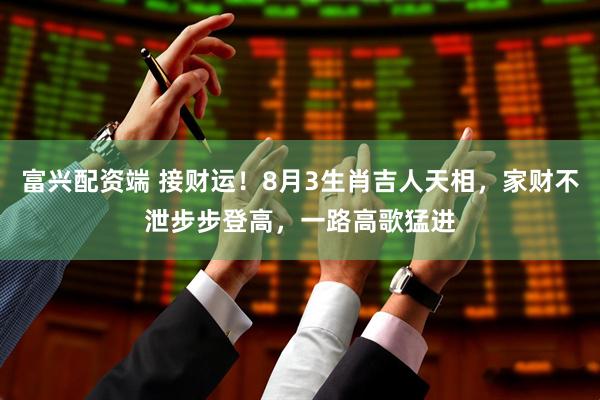 富兴配资端 接财运！8月3生肖吉人天相，家财不泄步步登高，一路高歌猛进