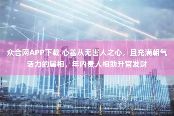 众合网APP下载 心善从无害人之心，且充满朝气活力的属相，年内贵人相助升官发财