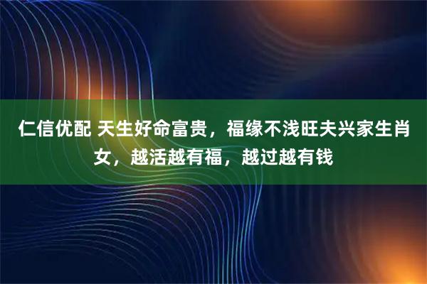 仁信优配 天生好命富贵，福缘不浅旺夫兴家生肖女，越活越有福，越过越有钱