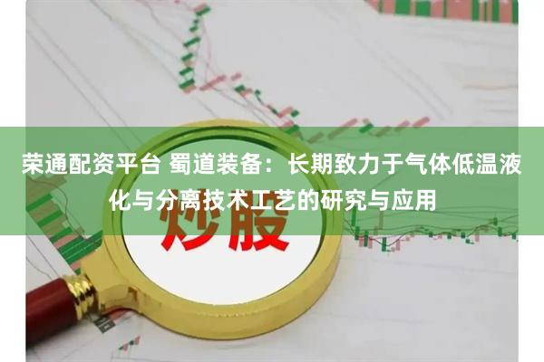荣通配资平台 蜀道装备：长期致力于气体低温液化与分离技术工艺的研究与应用