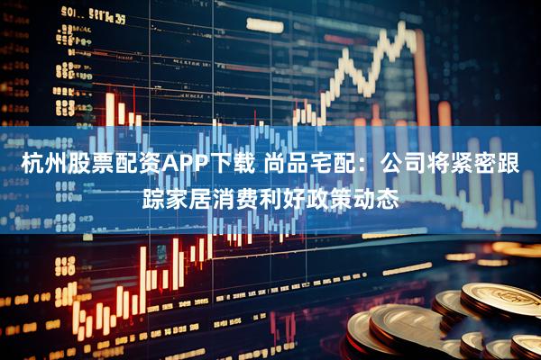 杭州股票配资APP下载 尚品宅配：公司将紧密跟踪家居消费利好政策动态