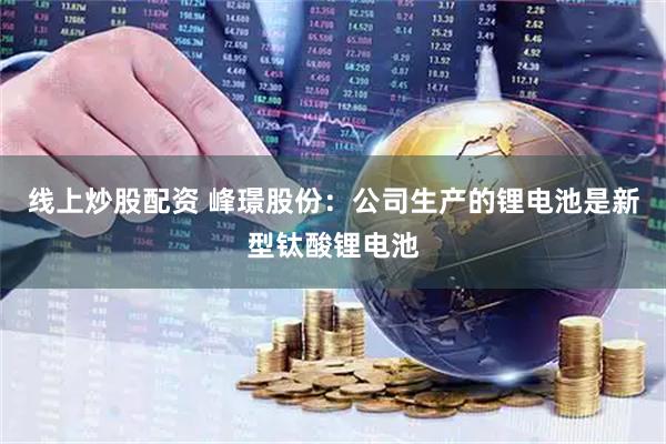 线上炒股配资 峰璟股份：公司生产的锂电池是新型钛酸锂电池