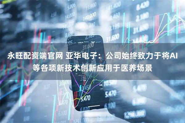 永旺配资端官网 亚华电子：公司始终致力于将AI等各项新技术创新应用于医养场景