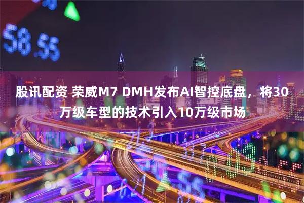 股讯配资 荣威M7 DMH发布AI智控底盘，将30万级车型的技术引入10万级市场