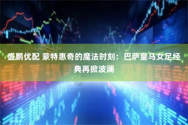 盛鹏优配 蒙特惠奇的魔法时刻：巴萨皇马女足经典再掀波澜