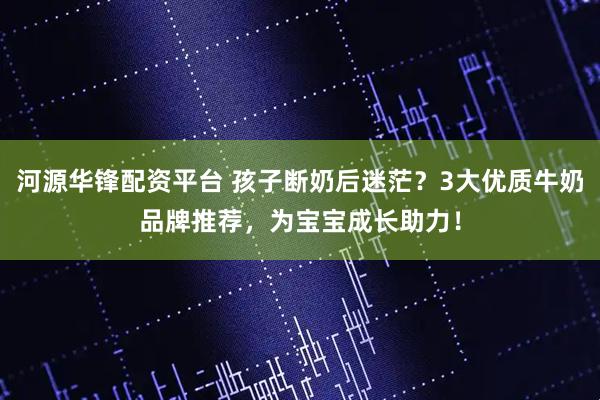 河源华锋配资平台 孩子断奶后迷茫？3大优质牛奶品牌推荐，为宝宝成长助力！